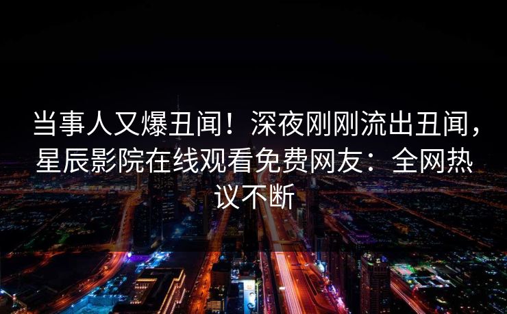 当事人又爆丑闻!深夜刚刚流出丑闻,星辰影院在线观看免费网友:全网热议不断 当事人又爆丑闻!深夜刚刚流出丑闻,星辰影院在线观看免费网友:全网热议不断