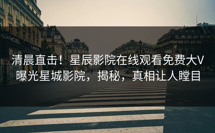 清晨直击!星辰影院在线观看免费大V曝光星城影院,揭秘,真相让人瞠目 清晨直击!星辰影院在线观看免费大V曝光星城影院,揭秘,真相让人瞠目