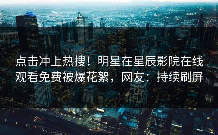 点击冲上热搜！明星在星辰影院在线观看免费被爆花絮，网友：持续刷屏