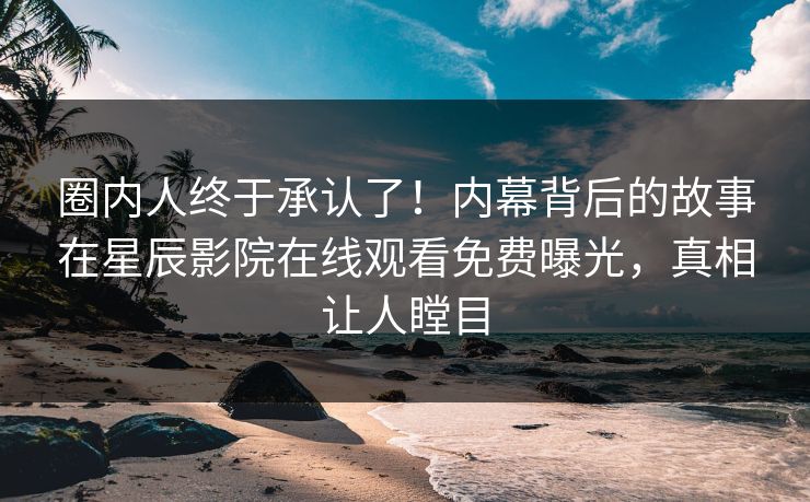 圈内人终于承认了！内幕背后的故事在星辰影院在线观看免费曝光，真相让人瞠目