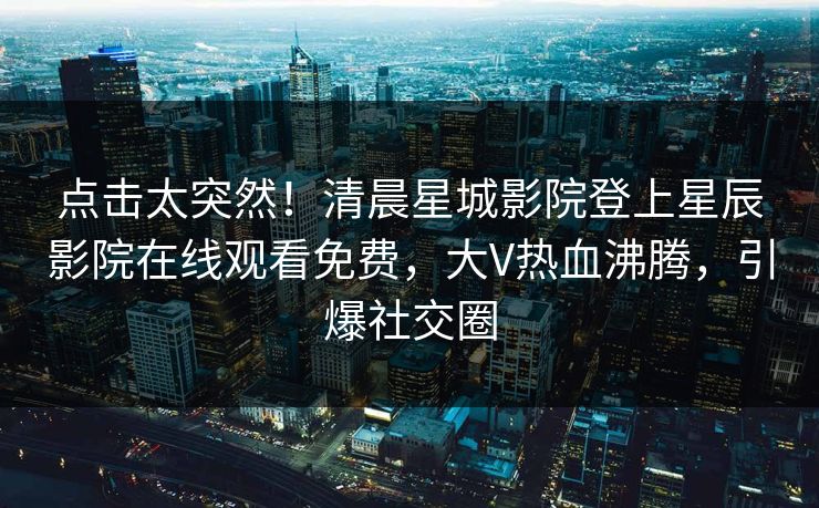 点击太突然！清晨星城影院登上星辰影院在线观看免费，大V热血沸腾，引爆社交圈