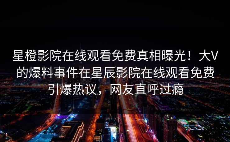 星橙影院在线观看免费真相曝光！大V的爆料事件在星辰影院在线观看免费引爆热议，网友直呼过瘾