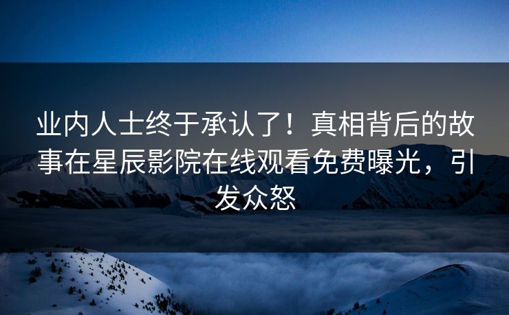 业内人士终于承认了！真相背后的故事在星辰影院在线观看免费曝光，引发众怒