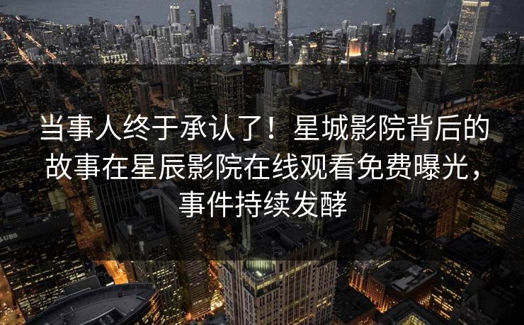 当事人终于承认了！星城影院背后的故事在星辰影院在线观看免费曝光，事件持续发酵