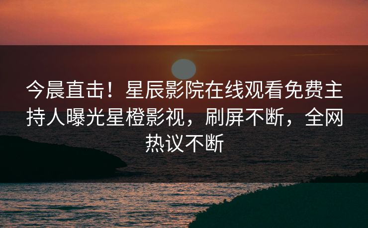 今晨直击！星辰影院在线观看免费主持人曝光星橙影视，刷屏不断，全网热议不断