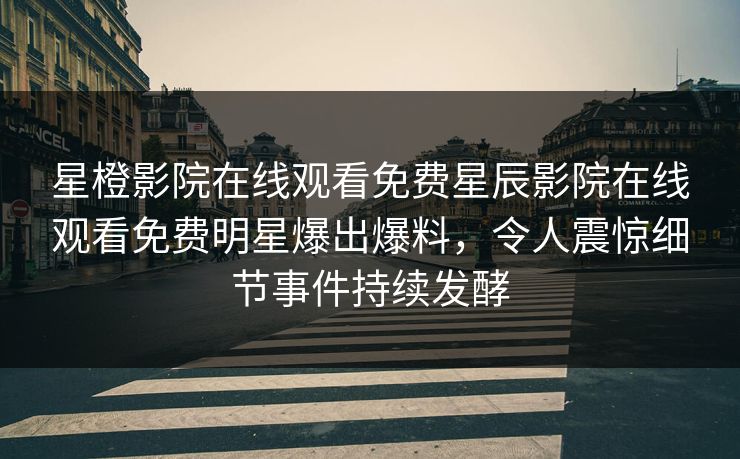星橙影院在线观看免费星辰影院在线观看免费明星爆出爆料，令人震惊细节事件持续发酵