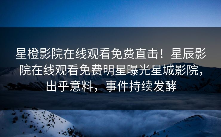 星橙影院在线观看免费直击！星辰影院在线观看免费明星曝光星城影院，出乎意料，事件持续发酵