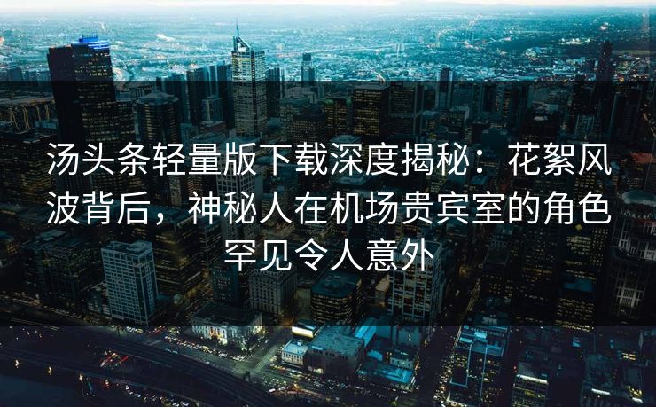 汤头条轻量版下载深度揭秘:花絮风波背后,神秘人在机场贵宾室的角色罕见令人意外 汤头条轻量版下载深度揭秘:花絮风波背后,神秘人在机场贵宾室的角色罕见令人意外