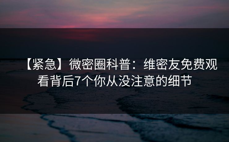 【紧急】微密圈科普：维密友免费观看背后7个你从没注意的细节