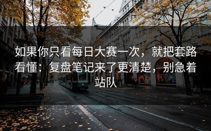 如果你只看每日大赛一次，就把套路看懂：复盘笔记来了更清楚，别急着站队