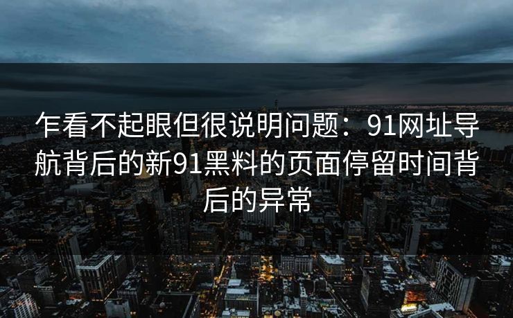 乍看不起眼但很说明问题:91网址导航背后的新91黑料的页面停留时间背后的异常 乍看不起眼但很说明问题:91网址导航背后的新91黑料的页面停留时间背后的异常