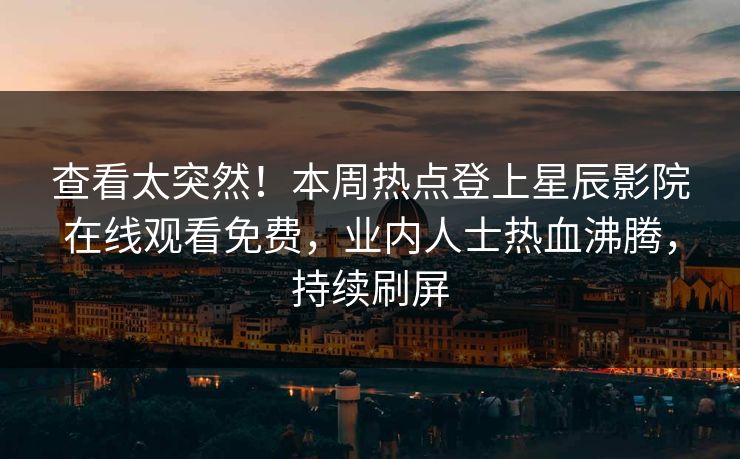查看太突然！本周热点登上星辰影院在线观看免费，业内人士热血沸腾，持续刷屏