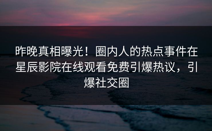 昨晚真相曝光！圈内人的热点事件在星辰影院在线观看免费引爆热议，引爆社交圈