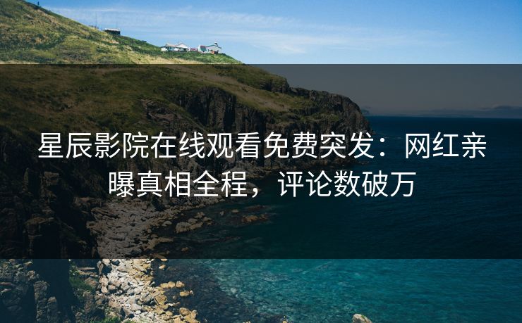 星辰影院在线观看免费突发：网红亲曝真相全程，评论数破万