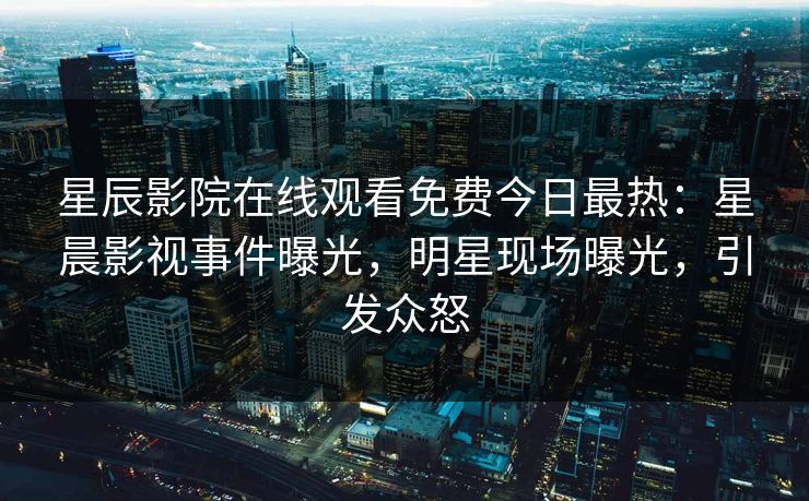 星辰影院在线观看免费今日最热：星晨影视事件曝光，明星现场曝光，引发众怒
