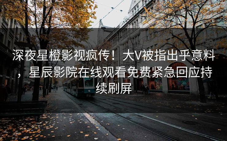 深夜星橙影视疯传！大V被指出乎意料，星辰影院在线观看免费紧急回应持续刷屏