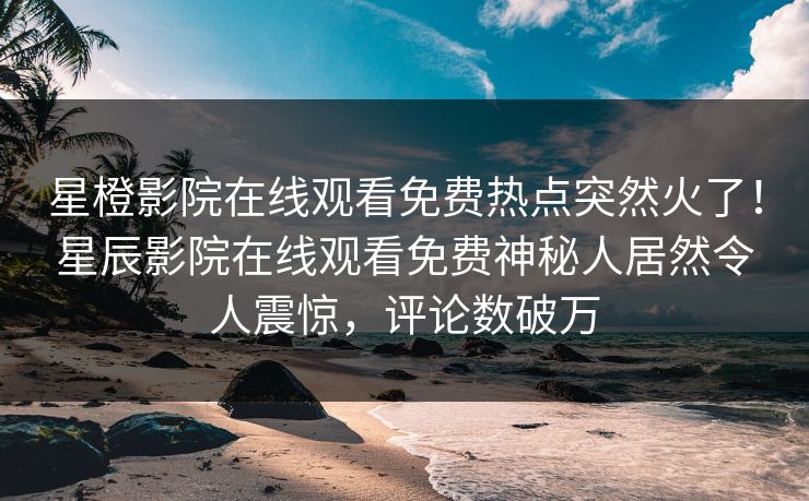 星橙影院在线观看免费热点突然火了！星辰影院在线观看免费神秘人居然令人震惊，评论数破万