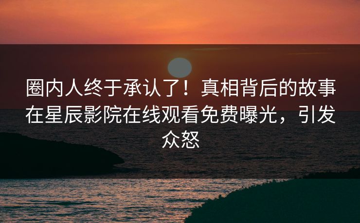 圈内人终于承认了！真相背后的故事在星辰影院在线观看免费曝光，引发众怒