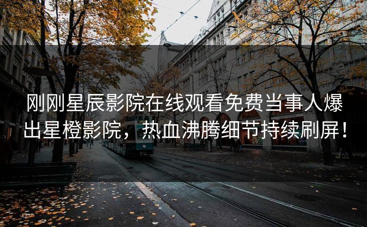 刚刚星辰影院在线观看免费当事人爆出星橙影院，热血沸腾细节持续刷屏！