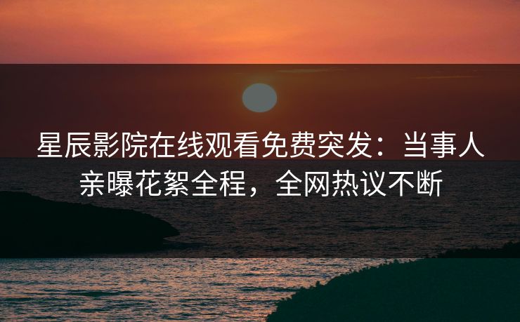 星辰影院在线观看免费突发：当事人亲曝花絮全程，全网热议不断