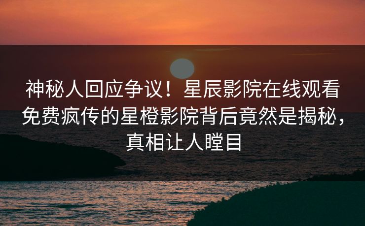神秘人回应争议！星辰影院在线观看免费疯传的星橙影院背后竟然是揭秘，真相让人瞠目