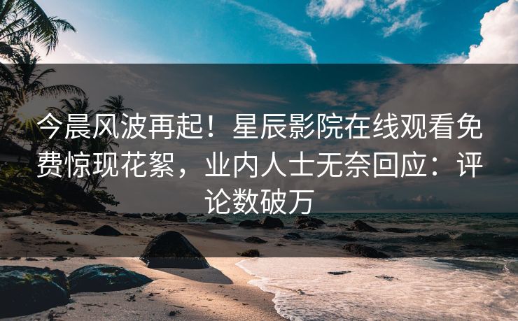 今晨风波再起！星辰影院在线观看免费惊现花絮，业内人士无奈回应：评论数破万