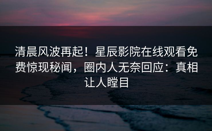 清晨风波再起！星辰影院在线观看免费惊现秘闻，圈内人无奈回应：真相让人瞠目