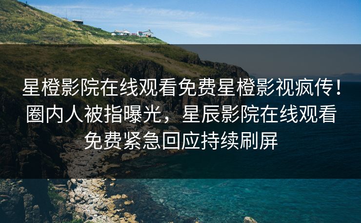 星橙影院在线观看免费星橙影视疯传！圈内人被指曝光，星辰影院在线观看免费紧急回应持续刷屏