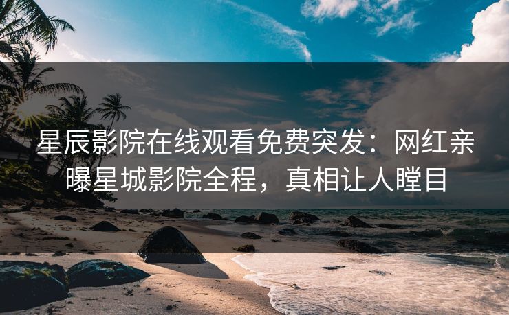 星辰影院在线观看免费突发：网红亲曝星城影院全程，真相让人瞠目