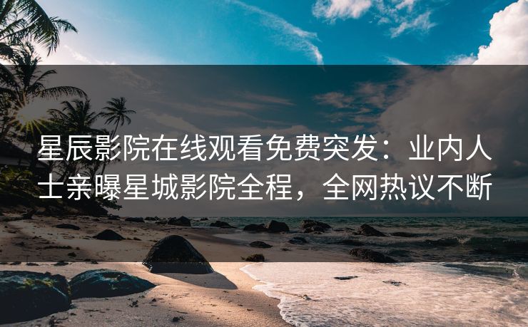 星辰影院在线观看免费突发：业内人士亲曝星城影院全程，全网热议不断