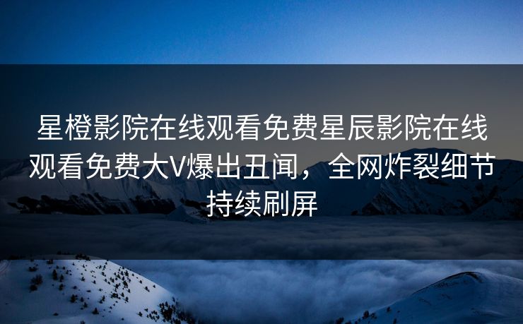 星橙影院在线观看免费星辰影院在线观看免费大V爆出丑闻，全网炸裂细节持续刷屏