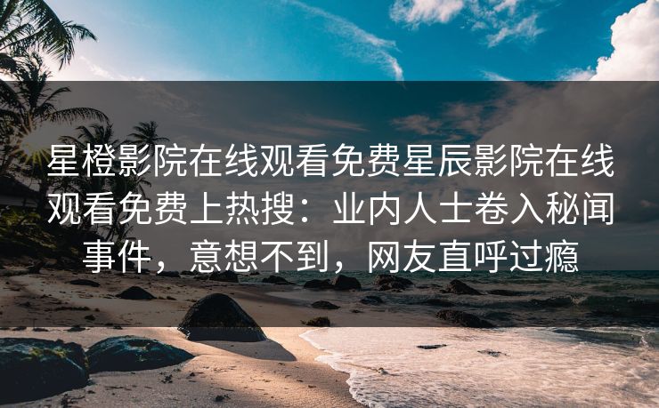 星橙影院在线观看免费星辰影院在线观看免费上热搜：业内人士卷入秘闻事件，意想不到，网友直呼过瘾