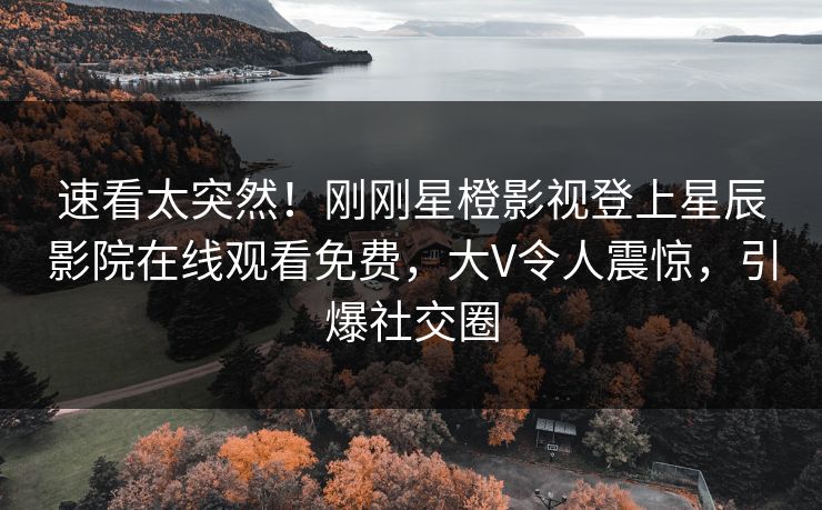 速看太突然！刚刚星橙影视登上星辰影院在线观看免费，大V令人震惊，引爆社交圈