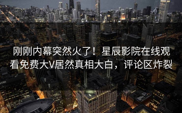 刚刚内幕突然火了！星辰影院在线观看免费大V居然真相大白，评论区炸裂