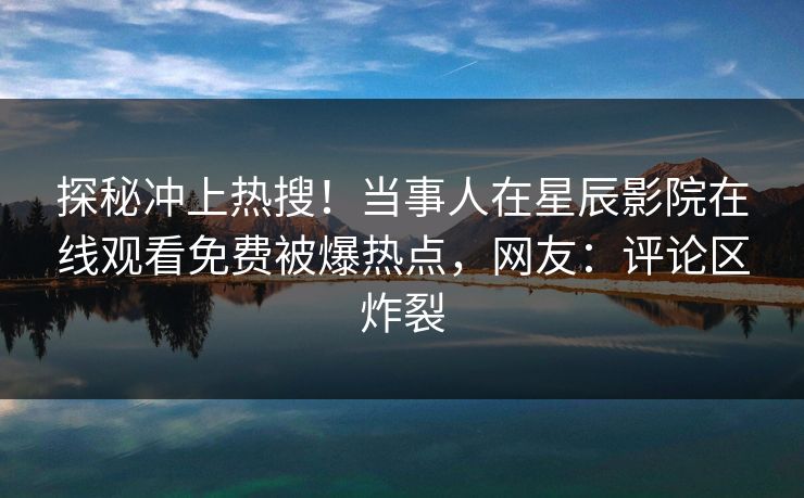 探秘冲上热搜！当事人在星辰影院在线观看免费被爆热点，网友：评论区炸裂