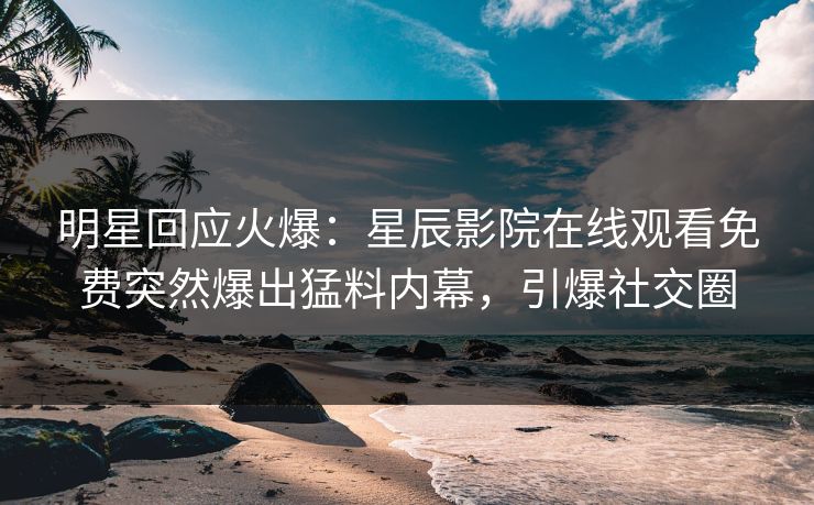 明星回应火爆：星辰影院在线观看免费突然爆出猛料内幕，引爆社交圈