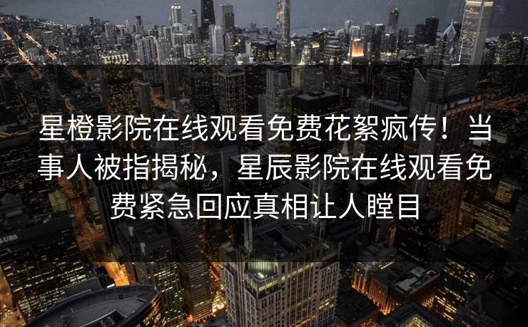 星橙影院在线观看免费花絮疯传！当事人被指揭秘，星辰影院在线观看免费紧急回应真相让人瞠目