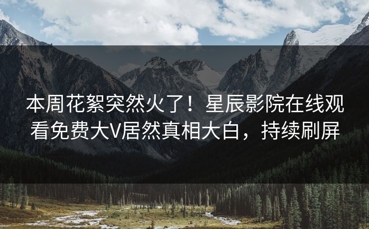 本周花絮突然火了！星辰影院在线观看免费大V居然真相大白，持续刷屏