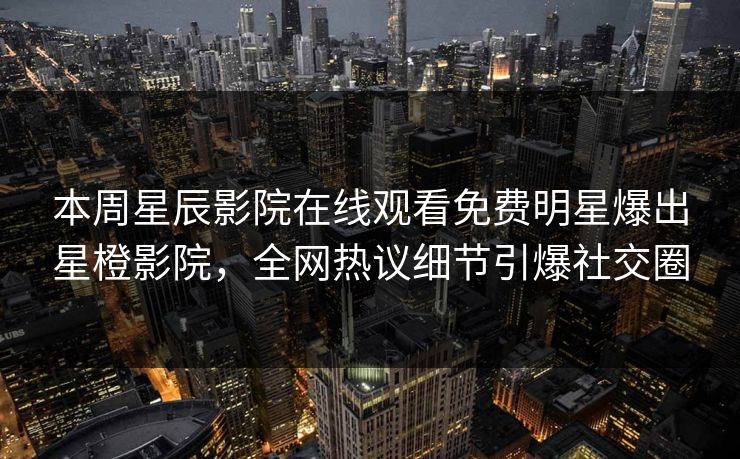 本周星辰影院在线观看免费明星爆出星橙影院，全网热议细节引爆社交圈