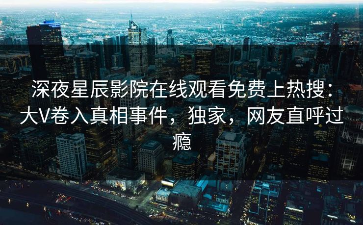 深夜星辰影院在线观看免费上热搜：大V卷入真相事件，独家，网友直呼过瘾