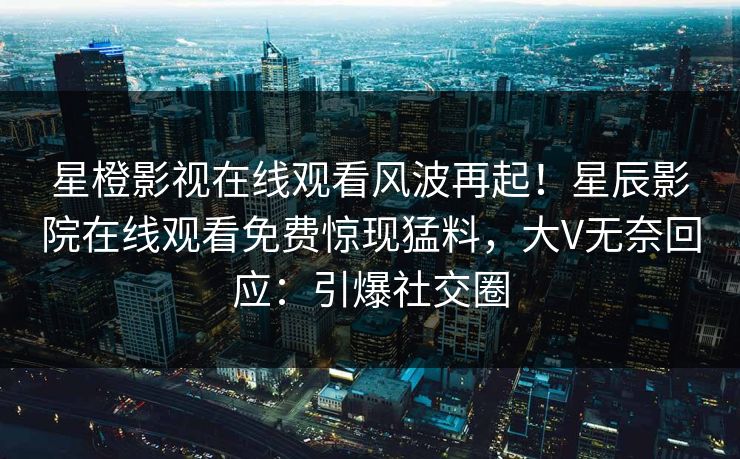 星橙影视在线观看风波再起！星辰影院在线观看免费惊现猛料，大V无奈回应：引爆社交圈