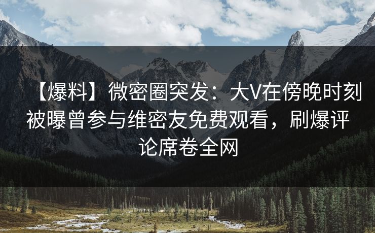 【爆料】微密圈突发:大V在傍晚时刻被曝曾参与维密友免费观看,刷爆评论席卷全网 【爆料】微密圈突发:大V在傍晚时刻被曝曾参与维密友免费观看,刷爆评论席卷全网