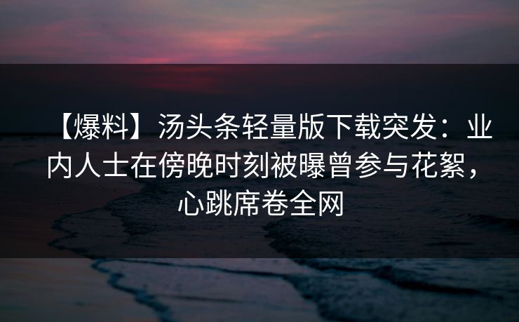 【爆料】汤头条轻量版下载突发：业内人士在傍晚时刻被曝曾参与花絮，心跳席卷全网