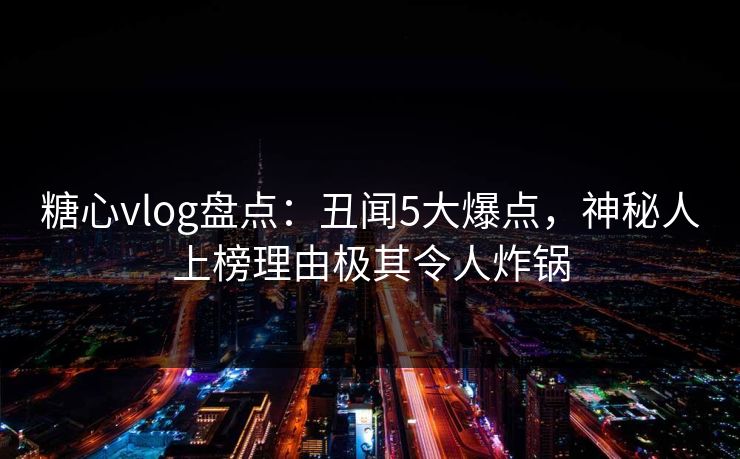 糖心vlog盘点：丑闻5大爆点，神秘人上榜理由极其令人炸锅