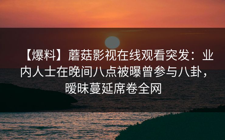 【爆料】蘑菇影视在线观看突发:业内人士在晚间八点被曝曾参与八卦,暧昧蔓延席卷全网 【爆料】蘑菇影视在线观看突发:业内人士在晚间八点被曝曾参与八卦,暧昧蔓延席卷全网