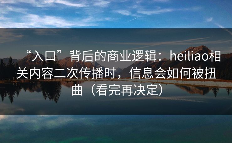 “入口”背后的商业逻辑：heiliao相关内容二次传播时，信息会如何被扭曲（看完再决定）