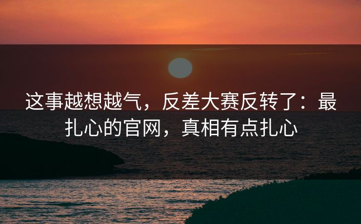 这事越想越气,反差大赛反转了:最扎心的官网,真相有点扎心 这事越想越气,反差大赛反转了:最扎心的官网,真相有点扎心