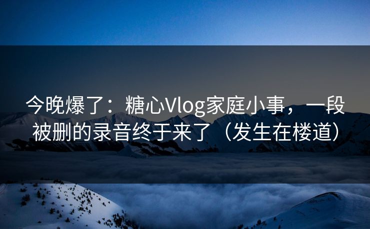 今晚爆了:糖心Vlog家庭小事,一段被删的录音终于来了(发生在楼道) 今晚爆了:糖心Vlog家庭小事,一段被删的录音终于来了(发生在楼道)