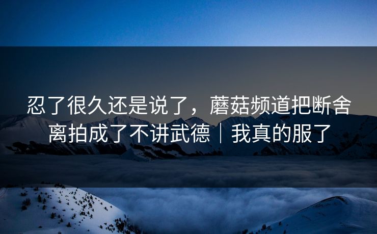 忍了很久还是说了,蘑菇频道把断舍离拍成了不讲武德|我真的服了 忍了很久还是说了,蘑菇频道把断舍离拍成了不讲武德|我真的服了