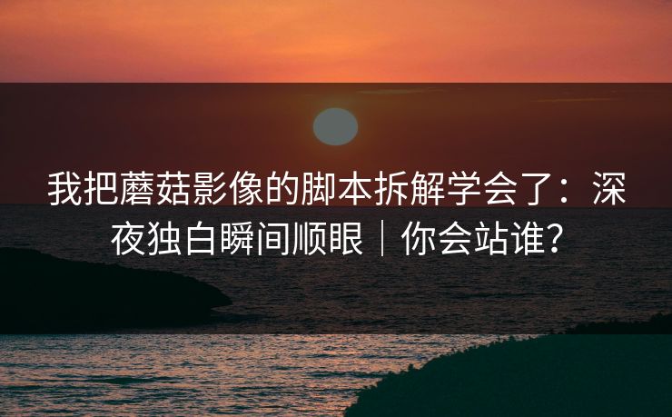 我把蘑菇影像的脚本拆解学会了：深夜独白瞬间顺眼｜你会站谁？